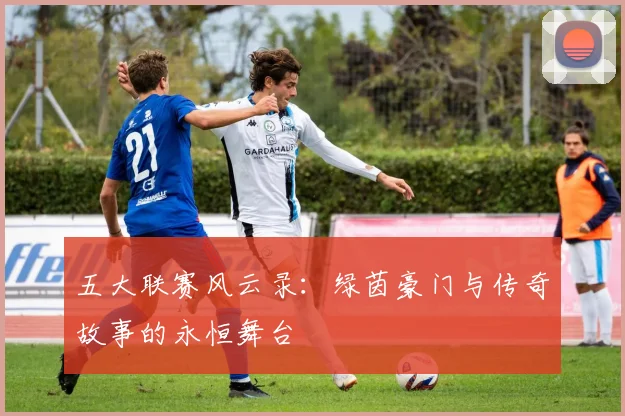 五大联赛风云录：绿茵豪门与传奇故事的永恒舞台