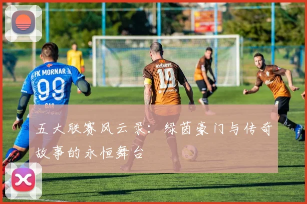 五大联赛风云录：绿茵豪门与传奇故事的永恒舞台