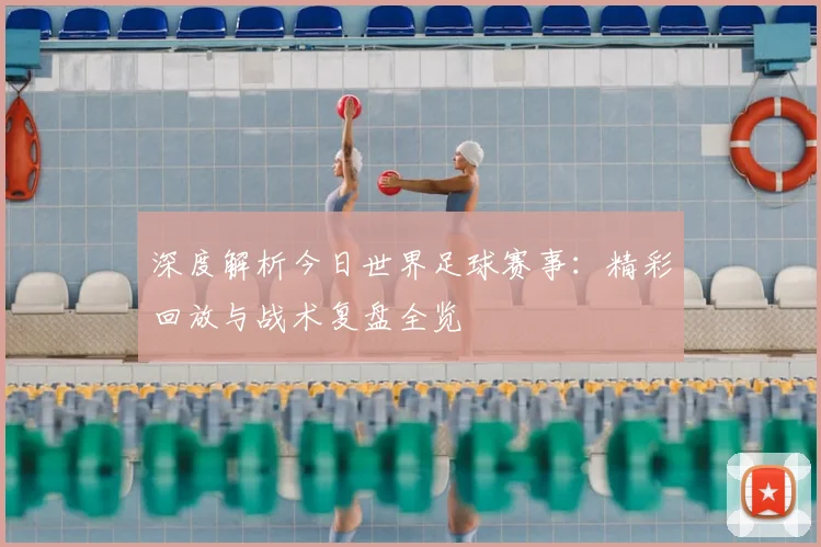 深度解析今日世界足球赛事：精彩回放与战术复盘全览