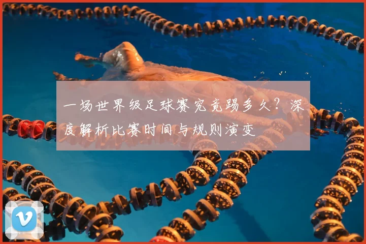 一场世界级足球赛究竟踢多久？深度解析比赛时间与规则演变