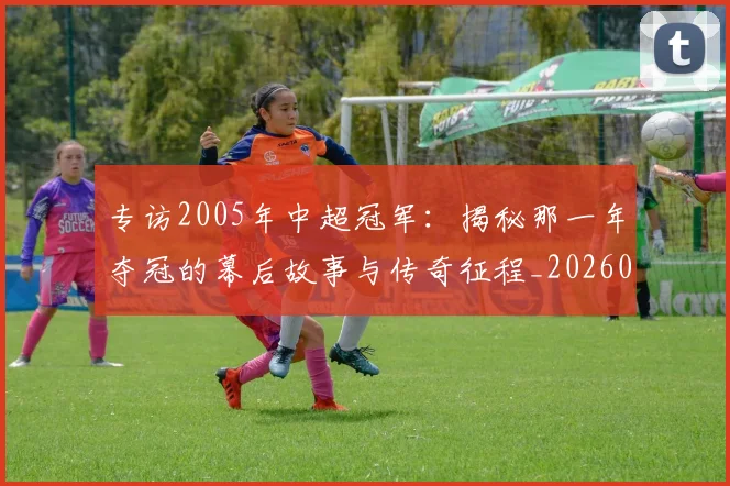 专访2005年中超冠军：揭秘那一年夺冠的幕后故事与传奇征程_20260608195259