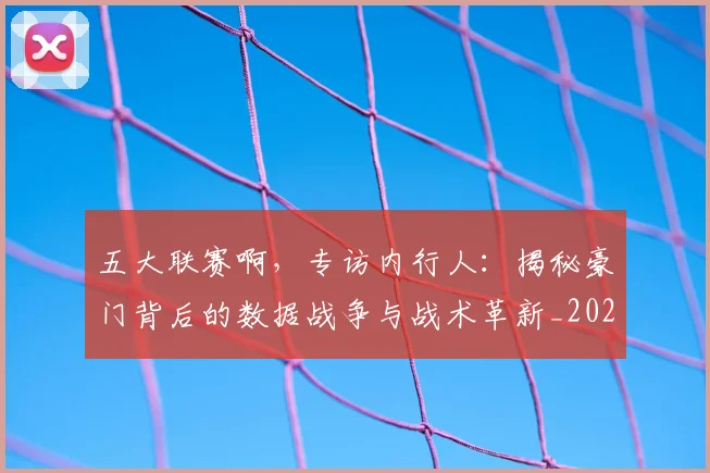 五大联赛啊，专访内行人：揭秘豪门背后的数据战争与战术革新_20260611141039